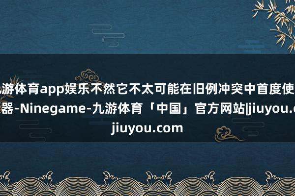 九游体育app娱乐不然它不太可能在旧例冲突中首度使用核火器-Ninegame-九游体育「中国」官方网站|jiuyou.com