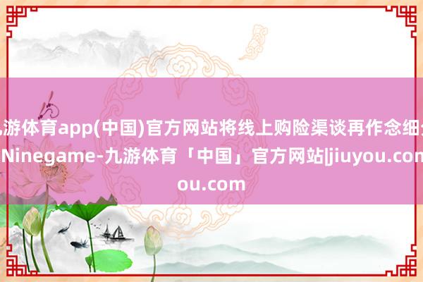 九游体育app(中国)官方网站将线上购险渠谈再作念细分-Ninegame-九游体育「中国」官方网站|jiuyou.com