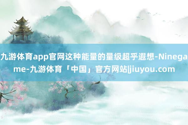 九游体育app官网这种能量的量级超乎遐想-Ninegame-九游体育「中国」官方网站|jiuyou.com