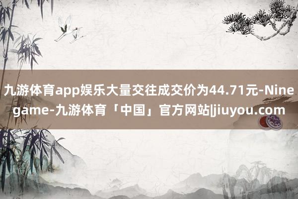 九游体育app娱乐大量交往成交价为44.71元-Ninegame-九游体育「中国」官方网站|jiuyou.com