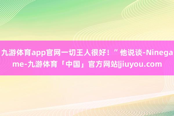 九游体育app官网一切王人很好!”他说谈-Ninegame-九游体育「中国」官方网站|jiuyou.com