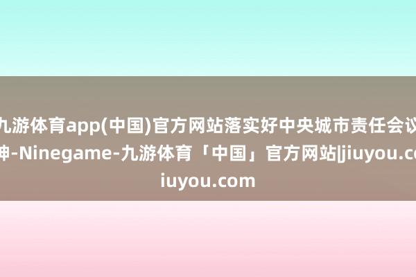 九游体育app(中国)官方网站落实好中央城市责任会议精神-Ninegame-九游体育「中国」官方网站|jiuyou.com