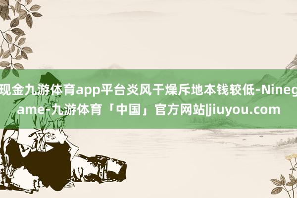 现金九游体育app平台炎风干燥斥地本钱较低-Ninegame-九游体育「中国」官方网站|jiuyou.com