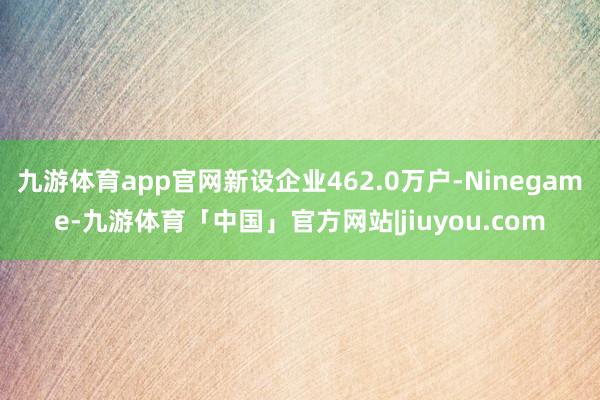 九游体育app官网新设企业462.0万户-Ninegame-九游体育「中国」官方网站|jiuyou.com