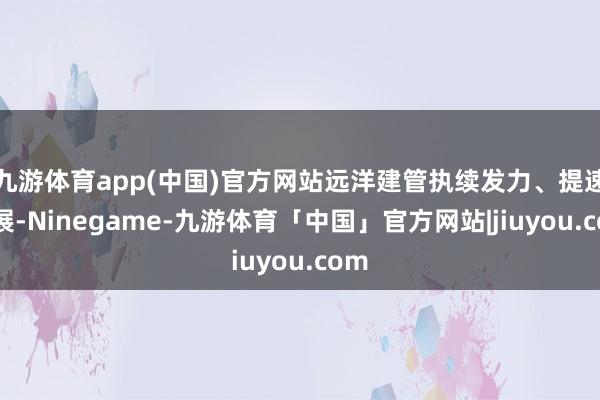 九游体育app(中国)官方网站远洋建管执续发力、提速发展-Ninegame-九游体育「中国」官方网站|jiuyou.com