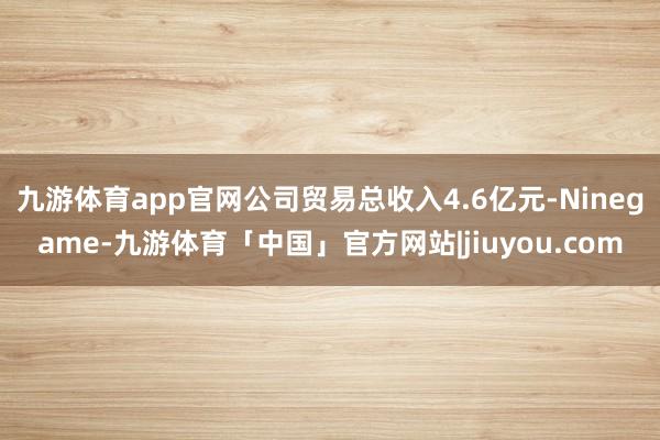 九游体育app官网公司贸易总收入4.6亿元-Ninegame-九游体育「中国」官方网站|jiuyou.com
