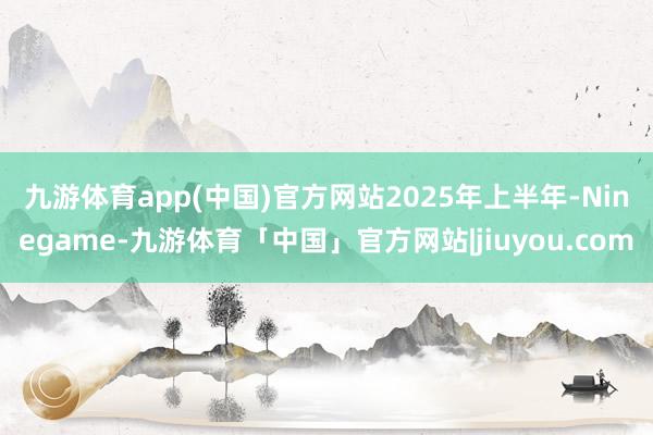 九游体育app(中国)官方网站　　2025年上半年-Ninegame-九游体育「中国」官方网站|jiuyou.com