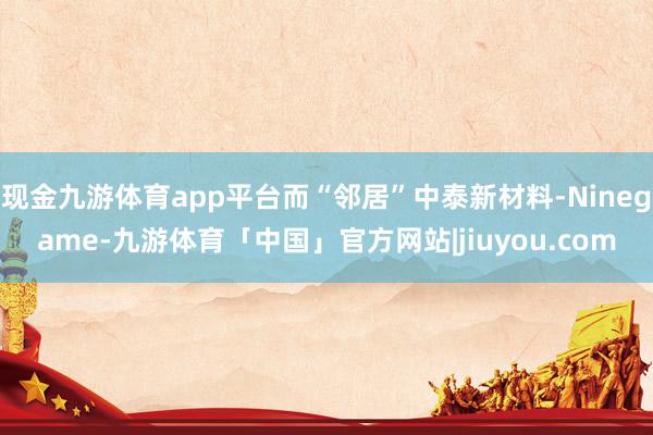 现金九游体育app平台而“邻居”中泰新材料-Ninegame-九游体育「中国」官方网站|jiuyou.com