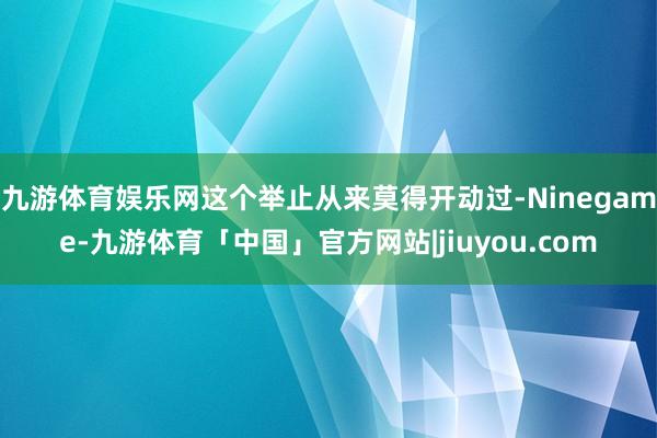 九游体育娱乐网这个举止从来莫得开动过-Ninegame-九游体育「中国」官方网站|jiuyou.com