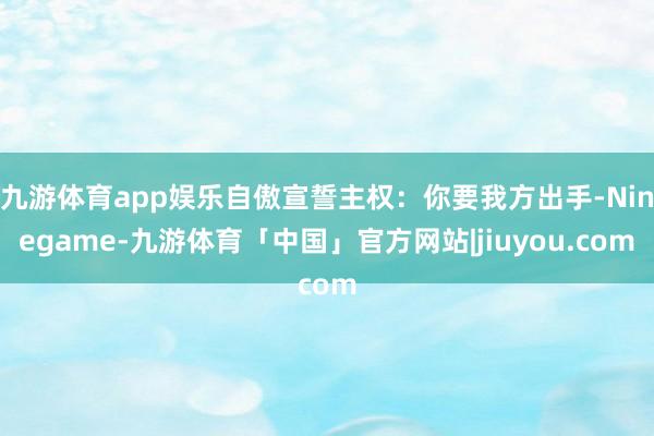 九游体育app娱乐自傲宣誓主权：你要我方出手-Ninegame-九游体育「中国」官方网站|jiuyou.com