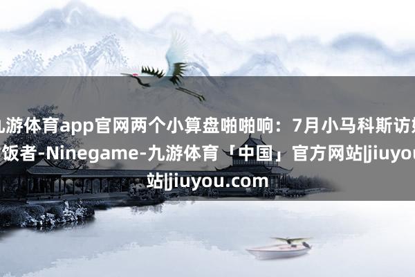 九游体育app官网两个小算盘啪啪响：7月小马科斯访好意思讨饭者-Ninegame-九游体育「中国」官方网站|jiuyou.com