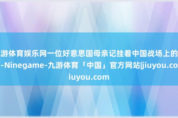 九游体育娱乐网一位好意思国母亲记挂着中国战场上的女儿-Ninegame-九游体育「中国」官方网站|jiuyou.com