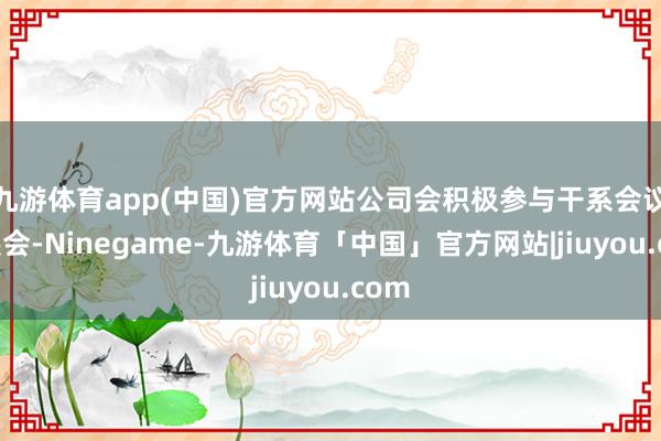 九游体育app(中国)官方网站公司会积极参与干系会议及展会-Ninegame-九游体育「中国」官方网站|jiuyou.com