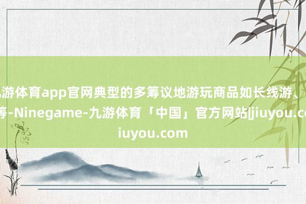 九游体育app官网典型的多筹议地游玩商品如长线游、租车等-Ninegame-九游体育「中国」官方网站|jiuyou.com
