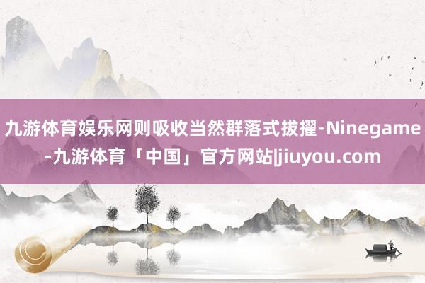 九游体育娱乐网则吸收当然群落式拔擢-Ninegame-九游体育「中国」官方网站|jiuyou.com