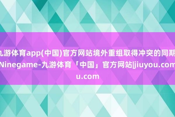 九游体育app(中国)官方网站境外重组取得冲突的同期-Ninegame-九游体育「中国」官方网站|jiuyou.com