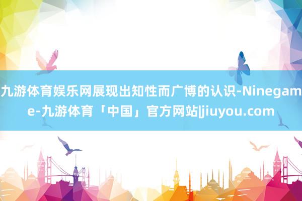 九游体育娱乐网展现出知性而广博的认识-Ninegame-九游体育「中国」官方网站|jiuyou.com