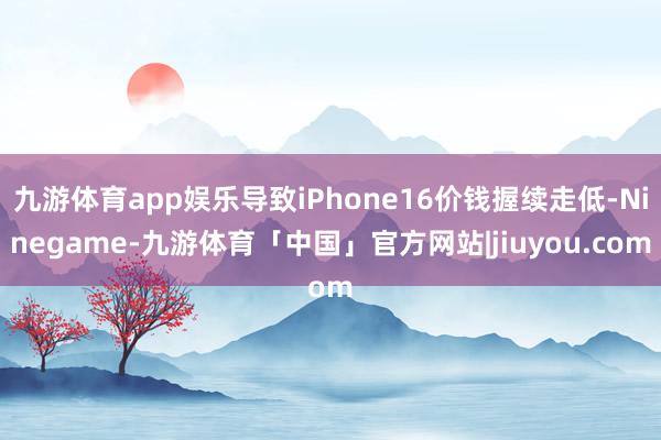 九游体育app娱乐导致iPhone16价钱握续走低-Ninegame-九游体育「中国」官方网站|jiuyou.com