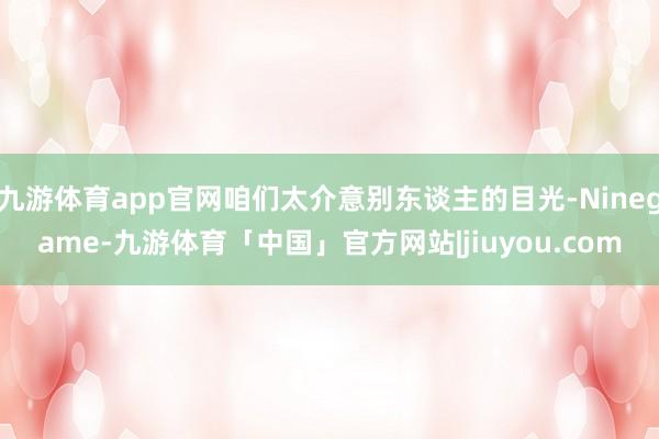 九游体育app官网咱们太介意别东谈主的目光-Ninegame-九游体育「中国」官方网站|jiuyou.com