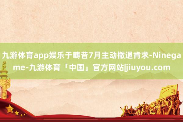 九游体育app娱乐于畴昔7月主动撤退肯求-Ninegame-九游体育「中国」官方网站|jiuyou.com