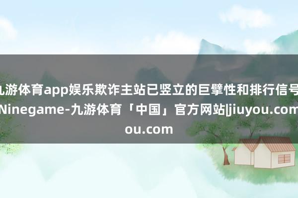 九游体育app娱乐欺诈主站已竖立的巨擘性和排行信号-Ninegame-九游体育「中国」官方网站|jiuyou.com