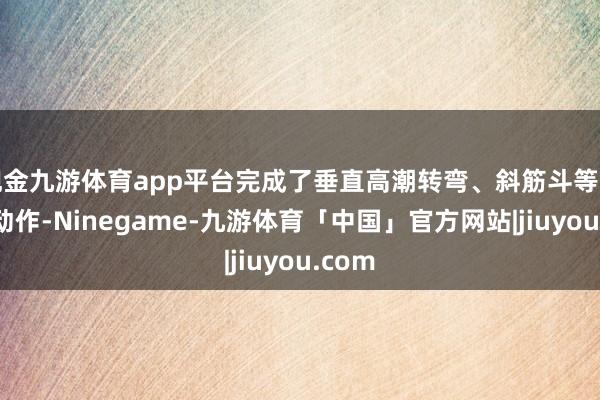 现金九游体育app平台完成了垂直高潮转弯、斜筋斗等一系列动作-Ninegame-九游体育「中国」官方网站|jiuyou.com