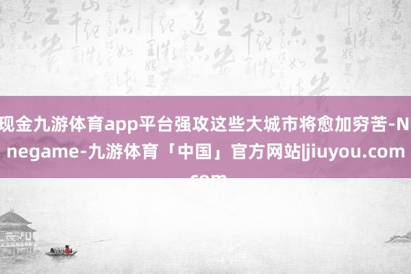 现金九游体育app平台强攻这些大城市将愈加穷苦-Ninegame-九游体育「中国」官方网站|jiuyou.com