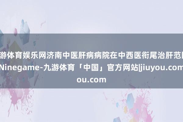 九游体育娱乐网济南中医肝病病院在中西医衔尾治肝范围-Ninegame-九游体育「中国」官方网站|jiuyou.com