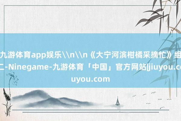 九游体育app娱乐\n\n《大宁河滨柑橘采摘忙》组照二-Ninegame-九游体育「中国」官方网站|jiuyou.com