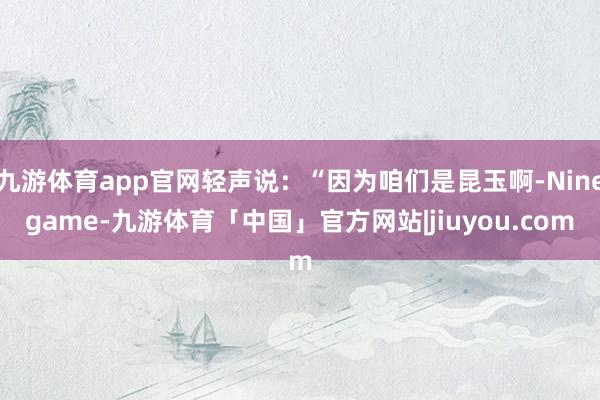 九游体育app官网轻声说：“因为咱们是昆玉啊-Ninegame-九游体育「中国」官方网站|jiuyou.com