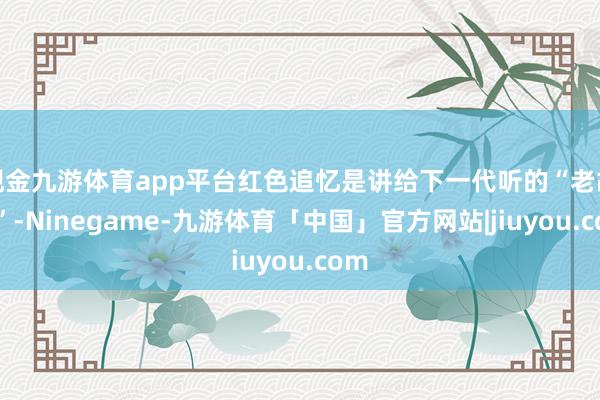 现金九游体育app平台红色追忆是讲给下一代听的“老故事”-Ninegame-九游体育「中国」官方网站|jiuyou.com