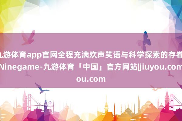 九游体育app官网全程充满欢声笑语与科学探索的存眷-Ninegame-九游体育「中国」官方网站|jiuyou.com