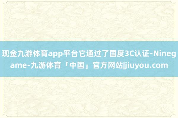 现金九游体育app平台它通过了国度3C认证-Ninegame-九游体育「中国」官方网站|jiuyou.com