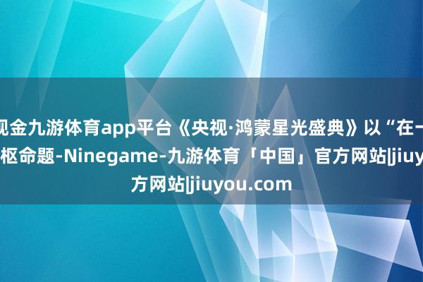 现金九游体育app平台《央视·鸿蒙星光盛典》以“在一谈”为中枢命题-Ninegame-九游体育「中国」官方网站|jiuyou.com
