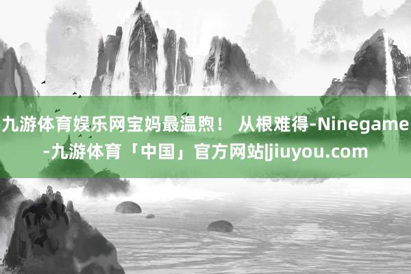 九游体育娱乐网宝妈最温煦！ 从根难得-Ninegame-九游体育「中国」官方网站|jiuyou.com