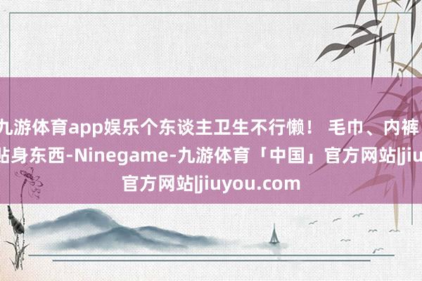 九游体育app娱乐个东谈主卫生不行懒！ 毛巾、内裤、牙刷这些贴身东西-Ninegame-九游体育「中国」官方网站|jiuyou.com