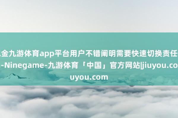 现金九游体育app平台用户不错阐明需要快速切换责任形式-Ninegame-九游体育「中国」官方网站|jiuyou.com
