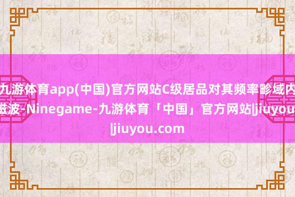 九游体育app(中国)官方网站C级居品对其频率畛域内的电磁波-Ninegame-九游体育「中国」官方网站|jiuyou.com