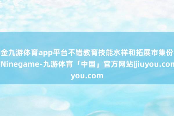 现金九游体育app平台不错教育技能水祥和拓展市集份额-Ninegame-九游体育「中国」官方网站|jiuyou.com