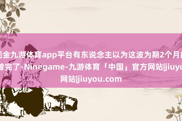 现金九游体育app平台有东说念主以为这波为期2个月的行情也曾完了-Ninegame-九游体育「中国」官方网站|jiuyou.com