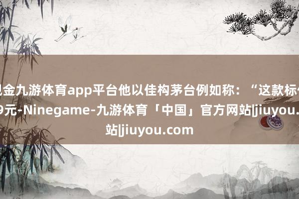 现金九游体育app平台他以佳构茅台例如称：“这款标价3299元-Ninegame-九游体育「中国」官方网站|jiuyou.com
