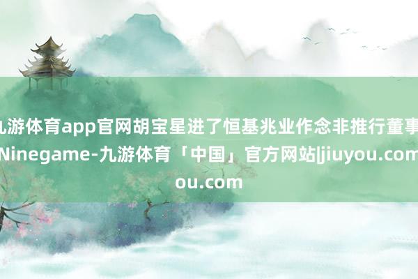 九游体育app官网胡宝星进了恒基兆业作念非推行董事-Ninegame-九游体育「中国」官方网站|jiuyou.com