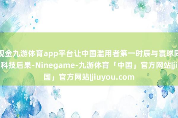 现金九游体育app平台让中国滥用者第一时辰与寰球同步体验最新科技后果-Ninegame-九游体育「中国」官方网站|jiuyou.com